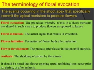 Physiology of flowering
1. Events in bud leading to flowering
• Induction:
Flowering stimulus is generated
Influenced by water stress, photoperiod or
chilling temperature
• Evocation
After receiving stimulus, shoot apex
committed to form floral bud primordia
 