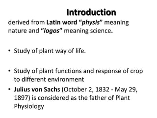 Introduction
derived from Latin word “physis” meaning
nature and “logos” meaning science.
• Study of plant way of life.
• Study of plant functions and response of crop
to different environment
• Julius von Sachs (October 2, 1832 - May 29,
1897) is considered as the father of Plant
Physiology
 