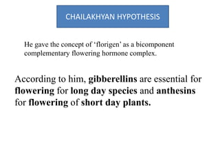 CHAILAKHYAN HYPOTHESIS
He gave the concept of ‘florigen’ as a bicomponent
complementary flowering hormone complex.
According to him, gibberellins are essential for
flowering for long day species and anthesins
for flowering of short day plants.
 