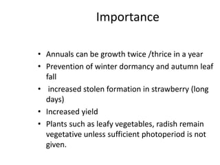 Importance
• Annuals can be growth twice /thrice in a year
• Prevention of winter dormancy and autumn leaf
fall
• increased stolen formation in strawberry (long
days)
• Increased yield
• Plants such as leafy vegetables, radish remain
vegetative unless sufficient photoperiod is not
given.
 