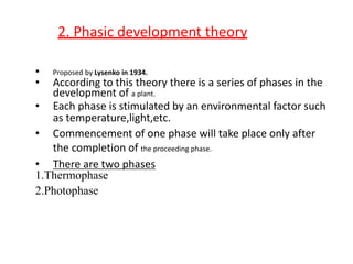 2. Phasic development theory
• Proposed by Lysenko in 1934.
• According to this theory there is a series of phases in the
development of a plant.
• Each phase is stimulated by an environmental factor such
as temperature,light,etc.
• Commencement of one phase will take place only after
the completion of the proceeding phase.
• There are two phases
1.Thermophase
2.Photophase
 