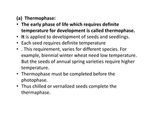(a) Thermophase:
• The early phase of life which requires definite
temperature for development is called thermophase.
• It is applied to development of seeds and seedlings.
• Each seed requires definite temperature
• . This requirement, varies for different species. For
example, biennial winter wheat need low temperature.
But the seeds of annual spring varieties require higher
temperature.
• Thermophase must be completed before the
photophase.
• Thus chilled or vernalized seeds complete the
thermaphase.
 
