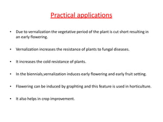 Practical applications
• Due to vernalization the vegetative period of the plant is cut short resulting in
an early flowering.
• Vernalization increases the resistance of plants to fungal diseases.
• It increases the cold resistance of plants.
• In the biennials,vernalization induces early flowering and early fruit setting.
• Flowering can be induced by graphting and this feature is used in horticulture.
• It also helps in crop improvement.
 