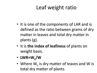 Leaf weight ratio
• It is one of the components of LAR and is
defined as the ratio between grams of dry
matter in leaves and total dry matter in
plants (g).
• It is the index of leafiness of plants on
weight basis.
• LWR=WL/W
• Where WL is dry matter of leaves and W is
total dry matter of plants.
 