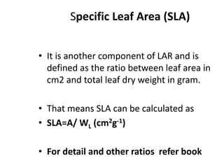 Specific Leaf Area (SLA)
• It is another component of LAR and is
defined as the ratio between leaf area in
cm2 and total leaf dry weight in gram.
• That means SLA can be calculated as
• SLA=A/ WL (cm2g-1)
• For detail and other ratios refer book
 