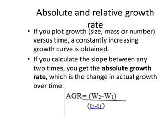 Absolute and relative growth
rate
• If you plot growth (size, mass or number)
versus time, a constantly increasing
growth curve is obtained.
• If you calculate the slope between any
two times, you get the absolute growth
rate, which is the change in actual growth
over time.
 