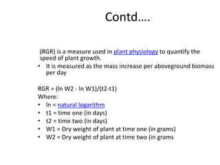 Contd….
(RGR) is a measure used in plant physiology to quantify the
speed of plant growth.
• It is measured as the mass increase per aboveground biomass
per day
RGR = (ln W2 - ln W1)/(t2-t1)
Where:
• ln = natural logarithm
• t1 = time one (in days)
• t2 = time two (in days)
• W1 = Dry weight of plant at time one (in grams)
• W2 = Dry weight of plant at time two (in grams
 