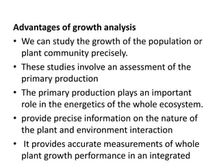 Advantages of growth analysis
• We can study the growth of the population or
plant community precisely.
• These studies involve an assessment of the
primary production
• The primary production plays an important
role in the energetics of the whole ecosystem.
• provide precise information on the nature of
the plant and environment interaction
• It provides accurate measurements of whole
plant growth performance in an integrated
 