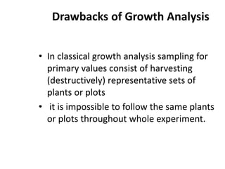 Drawbacks of Growth Analysis
• In classical growth analysis sampling for
primary values consist of harvesting
(destructively) representative sets of
plants or plots
• it is impossible to follow the same plants
or plots throughout whole experiment.
 