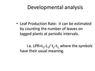 Developmental analysis
• Leaf Production Rate: it can be estimated
by counting the number of leaves on
tagged plants at periodic intervals.
i.e. LPR=L2-L1/ t2-t1, where the symbols
have their usual meaning.
 