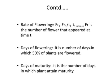 Contd…..
• Rate of Flowering= Fr2-Fr1/t2-t1 where Fr is
the number of flower that appeared at
time t.
• Days of flowering: it is number of days in
which 50% of plants are flowered.
• Days of maturity: it is the number of days
in which plant attain maturity.
 