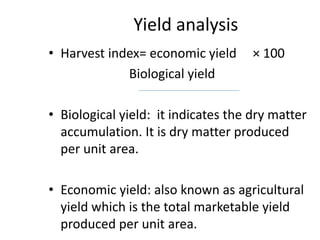 Yield analysis
• Harvest index= economic yield × 100
Biological yield
• Biological yield: it indicates the dry matter
accumulation. It is dry matter produced
per unit area.
• Economic yield: also known as agricultural
yield which is the total marketable yield
produced per unit area.
 