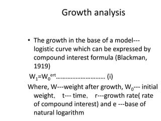 Growth analysis
• The growth in the base of a model---
logistic curve which can be expressed by
compound interest formula (Blackman,
1919)
W1=W0
ert………………………… (i)
Where, W---weight after growth, W0--- initial
weight， t--- time， r---growth rate( rate
of compound interest) and e ---base of
natural logarithm
 