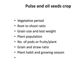Pulse and oil seeds crop
• Vegetative period
• Root to shoot ratio
• Grain size and test weight
• Plant population
• No. of pods or fruits/plant
• Grain and straw ratio
• Plant habit and growing season
•
 