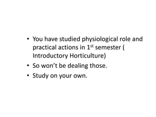 • You have studied physiological role and
practical actions in 1st semester (
Introductory Horticulture)
• So won’t be dealing those.
• Study on your own.
 