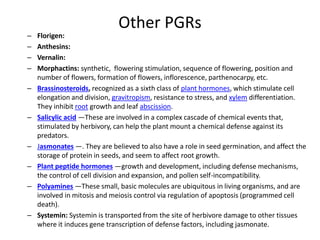 Other PGRs
– Florigen:
– Anthesins:
– Vernalin:
– Morphactins: synthetic, flowering stimulation, sequence of flowering, position and
number of flowers, formation of flowers, inflorescence, parthenocarpy, etc.
– Brassinosteroids, recognized as a sixth class of plant hormones, which stimulate cell
elongation and division, gravitropism, resistance to stress, and xylem differentiation.
They inhibit root growth and leaf abscission.
– Salicylic acid —These are involved in a complex cascade of chemical events that,
stimulated by herbivory, can help the plant mount a chemical defense against its
predators.
– Jasmonates —. They are believed to also have a role in seed germination, and affect the
storage of protein in seeds, and seem to affect root growth.
– Plant peptide hormones —growth and development, including defense mechanisms,
the control of cell division and expansion, and pollen self-incompatibility.
– Polyamines —These small, basic molecules are ubiquitous in living organisms, and are
involved in mitosis and meiosis control via regulation of apoptosis (programmed cell
death).
– Systemin: Systemin is transported from the site of herbivore damage to other tissues
where it induces gene transcription of defense factors, including jasmonate.
 