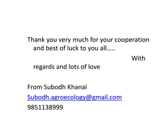 Thank you very much for your cooperation
and best of luck to you all…..
With
regards and lots of love
From Subodh Khanal
Subodh.agroecology@gmail.com
9851138999
 