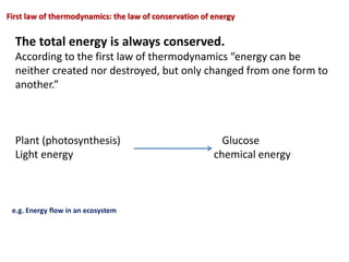 First law of thermodynamics: the law of conservation of energy
The total energy is always conserved.
According to the first law of thermodynamics “energy can be
neither created nor destroyed, but only changed from one form to
another.”
Plant (photosynthesis) Glucose
Light energy chemical energy
e.g. Energy flow in an ecosystem
 