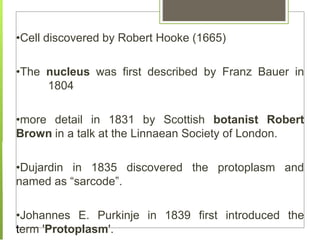 •Cell discovered by Robert Hooke (1665)
•The nucleus was first described by Franz Bauer in
1804
•more detail in 1831 by Scottish botanist Robert
Brown in a talk at the Linnaean Society of London.
•Dujardin in 1835 discovered the protoplasm and
named as “sarcode”.
•Johannes E. Purkinje in 1839 first introduced the
term 'Protoplasm'.
 