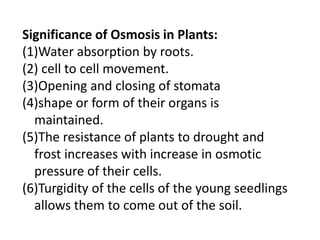 Significance of Osmosis in Plants:
(1)Water absorption by roots.
(2) cell to cell movement.
(3)Opening and closing of stomata
(4)shape or form of their organs is
maintained.
(5)The resistance of plants to drought and
frost increases with increase in osmotic
pressure of their cells.
(6)Turgidity of the cells of the young seedlings
allows them to come out of the soil.
 