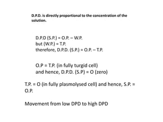 D.P.D. is directly proportional to the concentration of the
solution.
D.P.D (S.P.) = O.P. – W.P.
but (W.P.) = T.P.
therefore, D.P.D. (S.P.) = O.P. – T.P.
O.P = T.P. (in fully turgid cell)
and hence, D.P.D. (S.P) = O (zero)
T.P. = O (in fully plasmolysed cell) and hence, S.P. =
O.P.
Movement from low DPD to high DPD
 