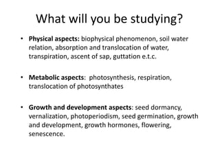 What will you be studying?
• Physical aspects: biophysical phenomenon, soil water
relation, absorption and translocation of water,
transpiration, ascent of sap, guttation e.t.c.
• Metabolic aspects: photosynthesis, respiration,
translocation of photosynthates
• Growth and development aspects: seed dormancy,
vernalization, photoperiodism, seed germination, growth
and development, growth hormones, flowering,
senescence.
 