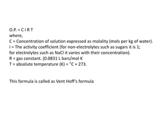 O.P. = C i R T
where,
C = Concentration of solution expressed as molality (mols per kg of water).
i = The activity coefficient (for non-electrolytes such as sugars it is 1;
for electrolytes such as NaCl it varies with their concentration).
R = gas constant. (0.0831 L bars/mol K
T = absolute temperature (K) = °C + 273.
This formula is called as Vent Hoff’s formula
 