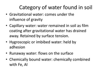Category of water found in soil
• Gravitational water: comes under the
influence of gravity
• Capillary water: water remained in soil as film
coating after gravitational water has drained
away. Retained by surface tension.
• Hygroscopic or imbibed water: held by
adhesion
• Runaway water: flows on the surface
• Chemically bound water: chemically combined
with Fe, Al
 