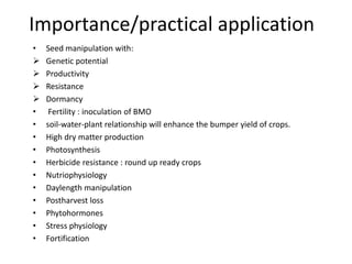 Importance/practical application
• Seed manipulation with:
 Genetic potential
 Productivity
 Resistance
 Dormancy
• Fertility : inoculation of BMO
• soil-water-plant relationship will enhance the bumper yield of crops.
• High dry matter production
• Photosynthesis
• Herbicide resistance : round up ready crops
• Nutriophysiology
• Daylength manipulation
• Postharvest loss
• Phytohormones
• Stress physiology
• Fortification
 