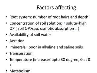 Factors affecting
• Root system: number of root hairs and depth
• Concentration of soil solution; solute=high
OP ( soil OP>sap, osmotic absorption )
• Availability of soil water
• Aeration
• minerals : poor in alkaline and saline soils
• Transpiration
• Temperature (increases upto 30 degree, 0 at 0
)
• Metabolism
 