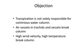 Objection
• Transpiration is not solely responsible for
continious water column.
• Air vessels in trachids and vessels break
column
• High wind velocity, high temperature
break column
 