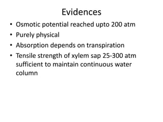 Evidences
• Osmotic potential reached upto 200 atm
• Purely physical
• Absorption depends on transpiration
• Tensile strength of xylem sap 25-300 atm
sufficient to maintain continuous water
column
 