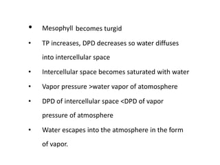 • Mesophyll becomes turgid
• TP increases, DPD decreases so water diffuses
into intercellular space
• Intercellular space becomes saturated with water
• Vapor pressure >water vapor of atomosphere
• DPD of intercellular space <DPD of vapor
pressure of atmosphere
• Water escapes into the atmosphere in the form
of vapor.
 