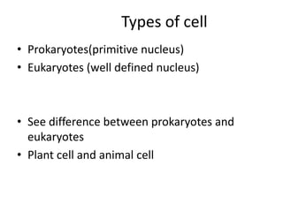 Types of cell
• Prokaryotes(primitive nucleus)
• Eukaryotes (well defined nucleus)
• See difference between prokaryotes and
eukaryotes
• Plant cell and animal cell
 