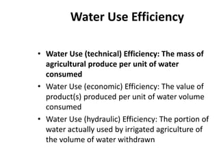 Water Use Efficiency
• Water Use (technical) Efficiency: The mass of
agricultural produce per unit of water
consumed
• Water Use (economic) Efficiency: The value of
product(s) produced per unit of water volume
consumed
• Water Use (hydraulic) Efficiency: The portion of
water actually used by irrigated agriculture of
the volume of water withdrawn
 