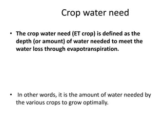 Crop water need
• The crop water need (ET crop) is defined as the
depth (or amount) of water needed to meet the
water loss through evapotranspiration.
• In other words, it is the amount of water needed by
the various crops to grow optimally.
 