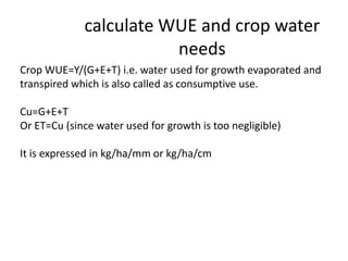 calculate WUE and crop water
needs
Crop WUE=Y/(G+E+T) i.e. water used for growth evaporated and
transpired which is also called as consumptive use.
Cu=G+E+T
Or ET=Cu (since water used for growth is too negligible)
It is expressed in kg/ha/mm or kg/ha/cm
 