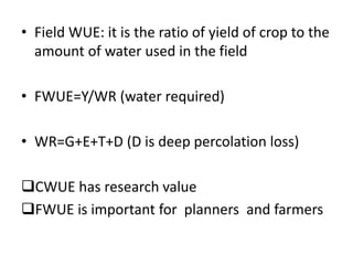 • Field WUE: it is the ratio of yield of crop to the
amount of water used in the field
• FWUE=Y/WR (water required)
• WR=G+E+T+D (D is deep percolation loss)
CWUE has research value
FWUE is important for planners and farmers
 