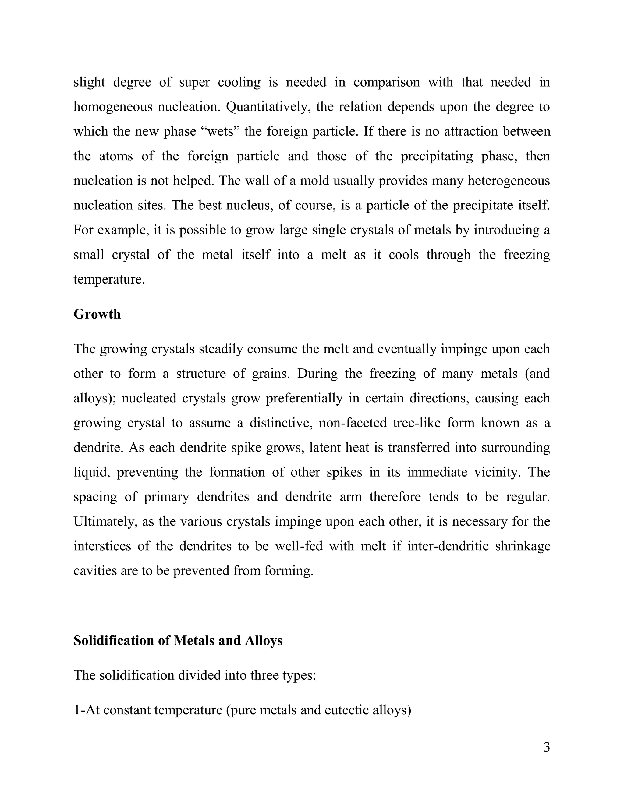 3
slight degree of super cooling is needed in comparison with that needed in
homogeneous nucleation. Quantitatively, the relation depends upon the degree to
which the new phase “wets” the foreign particle. If there is no attraction between
the atoms of the foreign particle and those of the precipitating phase, then
nucleation is not helped. The wall of a mold usually provides many heterogeneous
nucleation sites. The best nucleus, of course, is a particle of the precipitate itself.
For example, it is possible to grow large single crystals of metals by introducing a
small crystal of the metal itself into a melt as it cools through the freezing
temperature.
Growth
The growing crystals steadily consume the melt and eventually impinge upon each
other to form a structure of grains. During the freezing of many metals (and
alloys); nucleated crystals grow preferentially in certain directions, causing each
growing crystal to assume a distinctive, non-faceted tree-like form known as a
dendrite. As each dendrite spike grows, latent heat is transferred into surrounding
liquid, preventing the formation of other spikes in its immediate vicinity. The
spacing of primary dendrites and dendrite arm therefore tends to be regular.
Ultimately, as the various crystals impinge upon each other, it is necessary for the
interstices of the dendrites to be well-fed with melt if inter-dendritic shrinkage
cavities are to be prevented from forming.
Solidification of Metals and Alloys
The solidification divided into three types:
1-At constant temperature (pure metals and eutectic alloys)
 