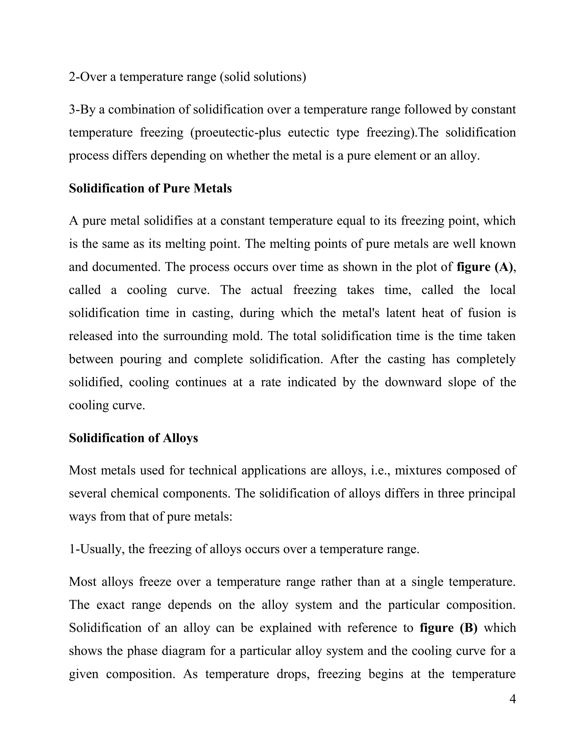 4
2-Over a temperature range (solid solutions)
3-By a combination of solidification over a temperature range followed by constant
temperature freezing (proeutectic-plus eutectic type freezing).The solidification
process differs depending on whether the metal is a pure element or an alloy.
Solidification of Pure Metals
A pure metal solidifies at a constant temperature equal to its freezing point, which
is the same as its melting point. The melting points of pure metals are well known
and documented. The process occurs over time as shown in the plot of figure (A),
called a cooling curve. The actual freezing takes time, called the local
solidification time in casting, during which the metal's latent heat of fusion is
released into the surrounding mold. The total solidification time is the time taken
between pouring and complete solidification. After the casting has completely
solidified, cooling continues at a rate indicated by the downward slope of the
cooling curve.
Solidification of Alloys
Most metals used for technical applications are alloys, i.e., mixtures composed of
several chemical components. The solidification of alloys differs in three principal
ways from that of pure metals:
1-Usually, the freezing of alloys occurs over a temperature range.
Most alloys freeze over a temperature range rather than at a single temperature.
The exact range depends on the alloy system and the particular composition.
Solidification of an alloy can be explained with reference to figure (B) which
shows the phase diagram for a particular alloy system and the cooling curve for a
given composition. As temperature drops, freezing begins at the temperature
 