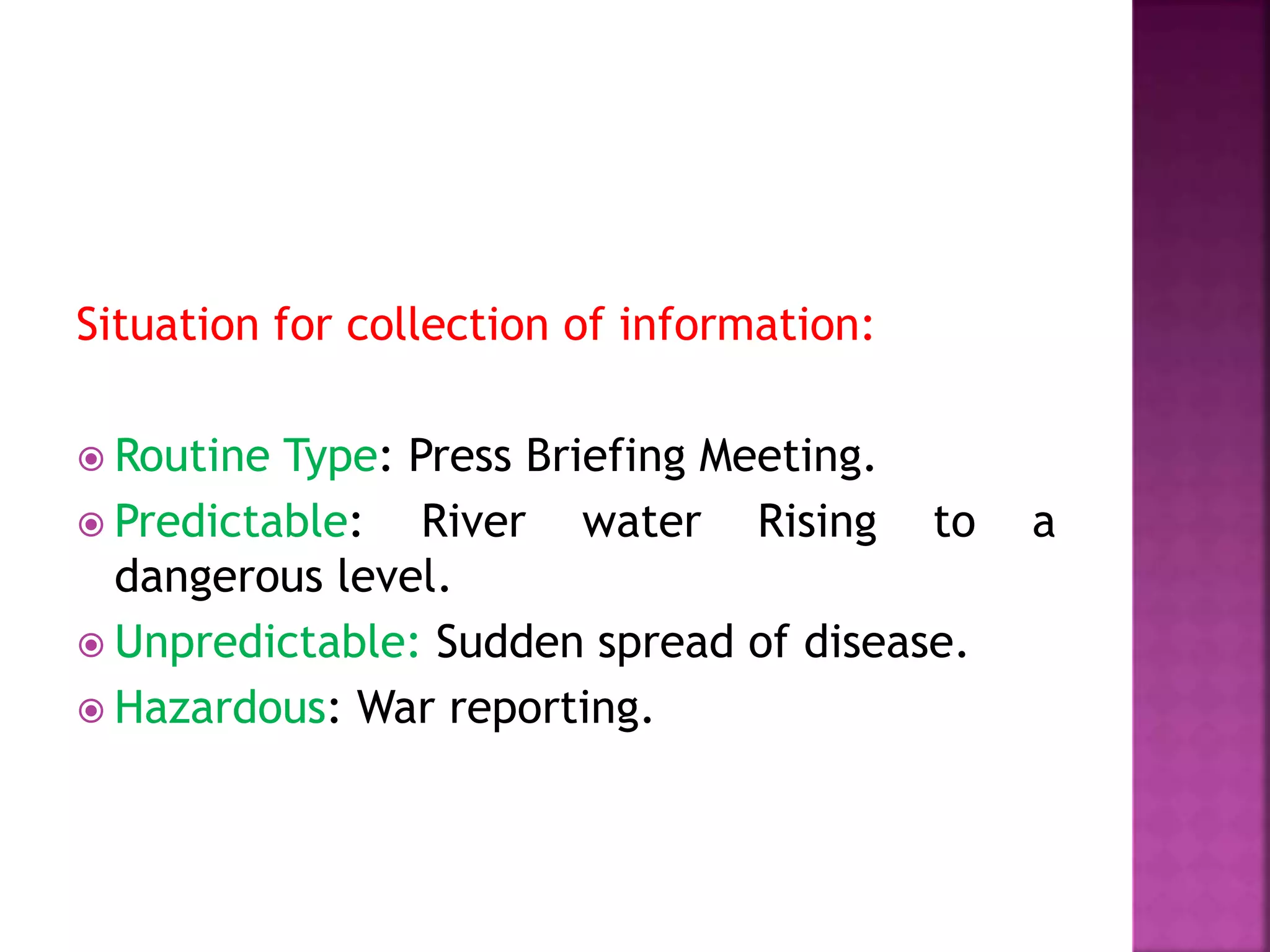 Situation for collection of information:
 Routine Type: Press Briefing Meeting.
 Predictable: River water Rising to a
dangerous level.
 Unpredictable: Sudden spread of disease.
 Hazardous: War reporting.
 