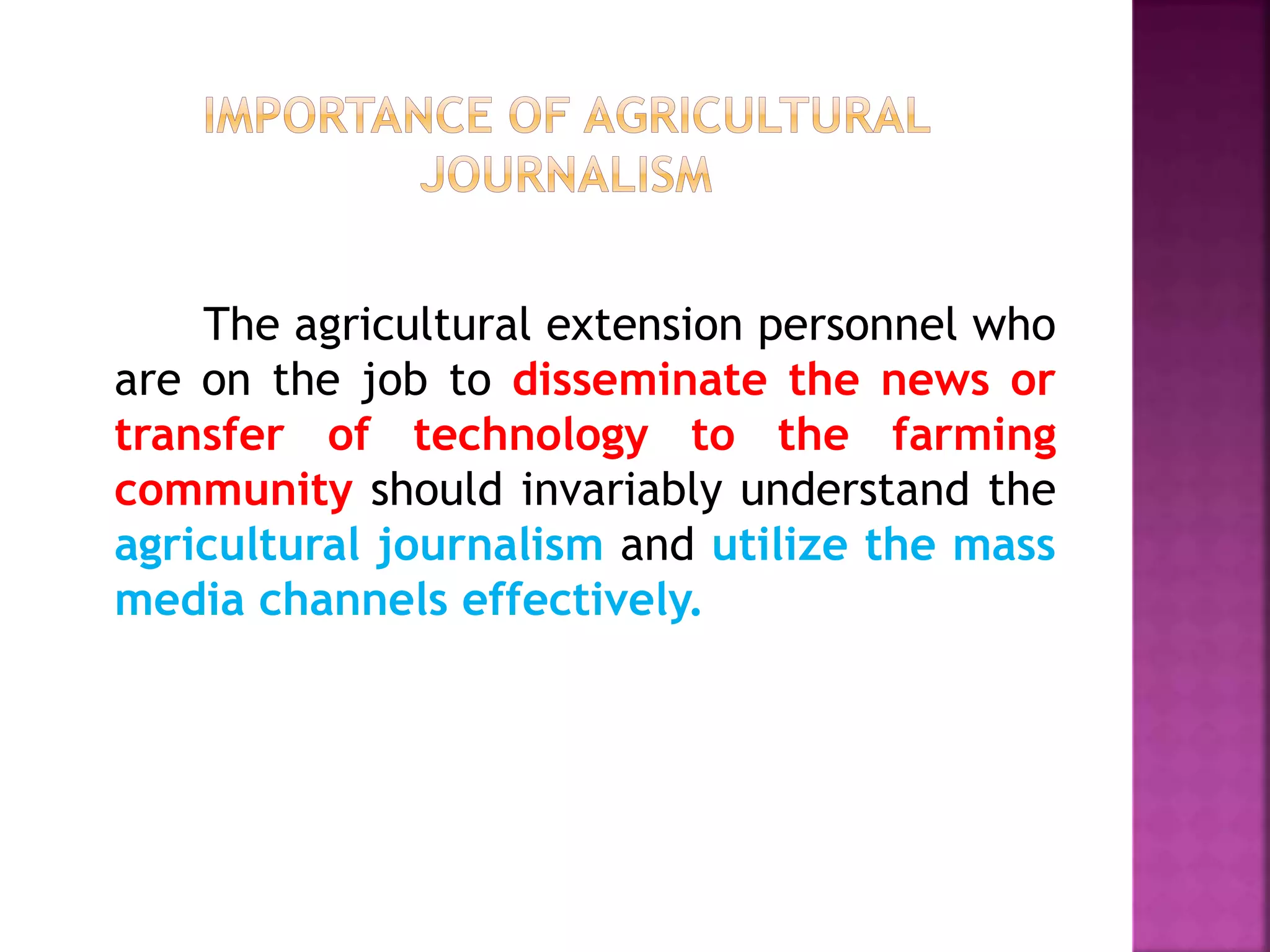 The agricultural extension personnel who
are on the job to disseminate the news or
transfer of technology to the farming
community should invariably understand the
agricultural journalism and utilize the mass
media channels effectively.
 