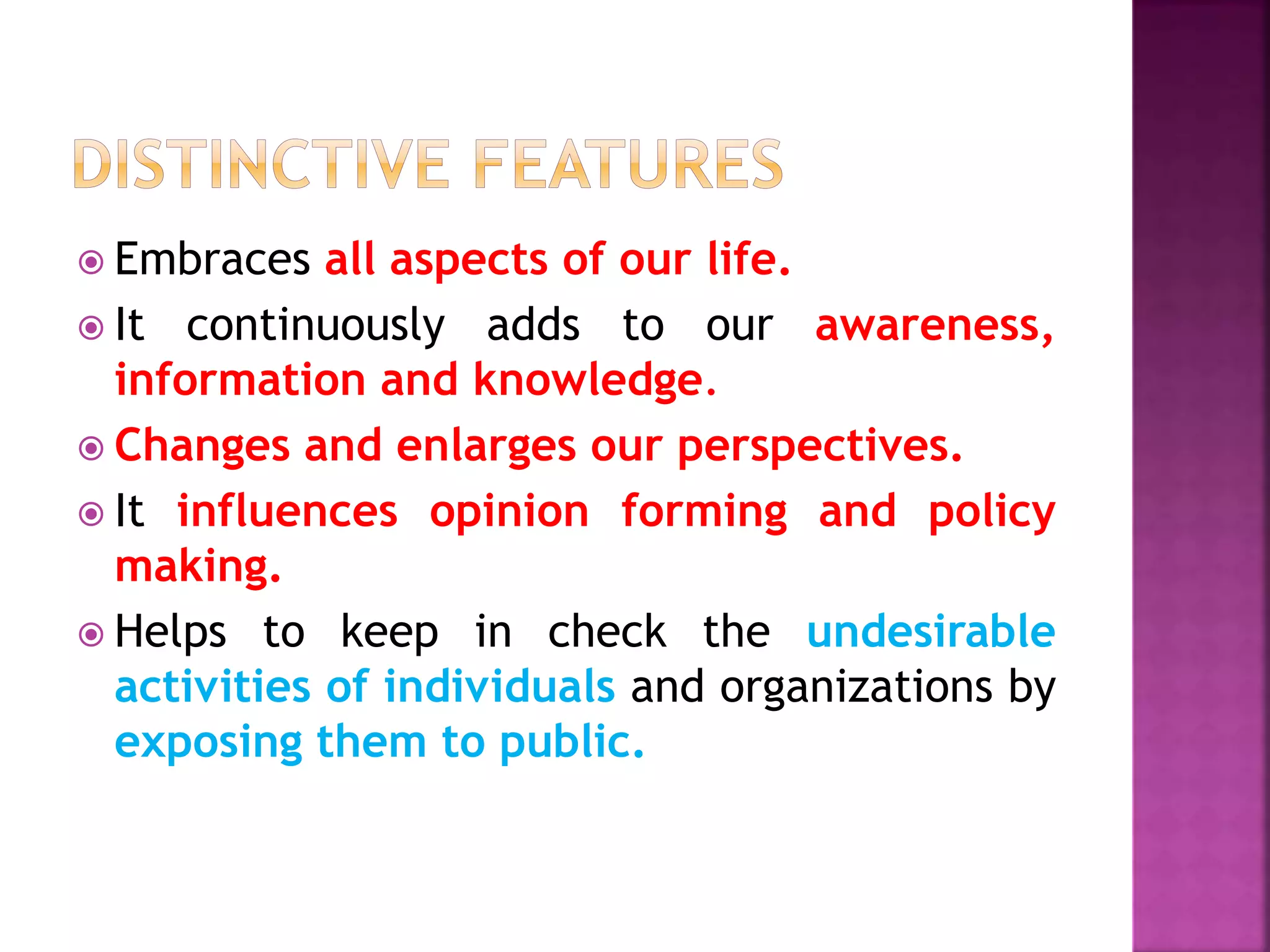  Embraces all aspects of our life.
 It continuously adds to our awareness,
information and knowledge.
 Changes and enlarges our perspectives.
 It influences opinion forming and policy
making.
 Helps to keep in check the undesirable
activities of individuals and organizations by
exposing them to public.
 