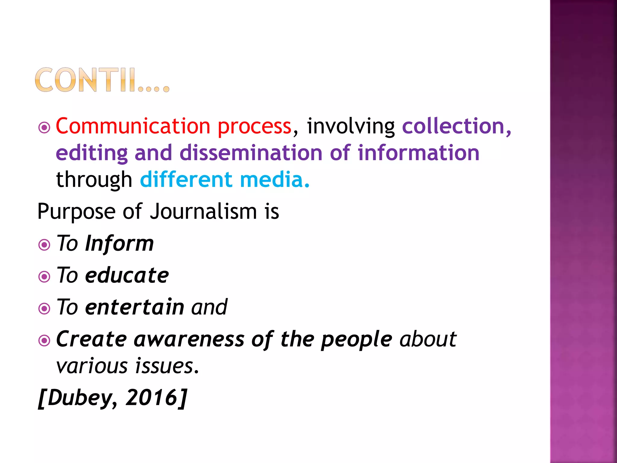  Communication process, involving collection,
editing and dissemination of information
through different media.
Purpose of Journalism is
 To Inform
 To educate
 To entertain and
 Create awareness of the people about
various issues.
[Dubey, 2016]
 