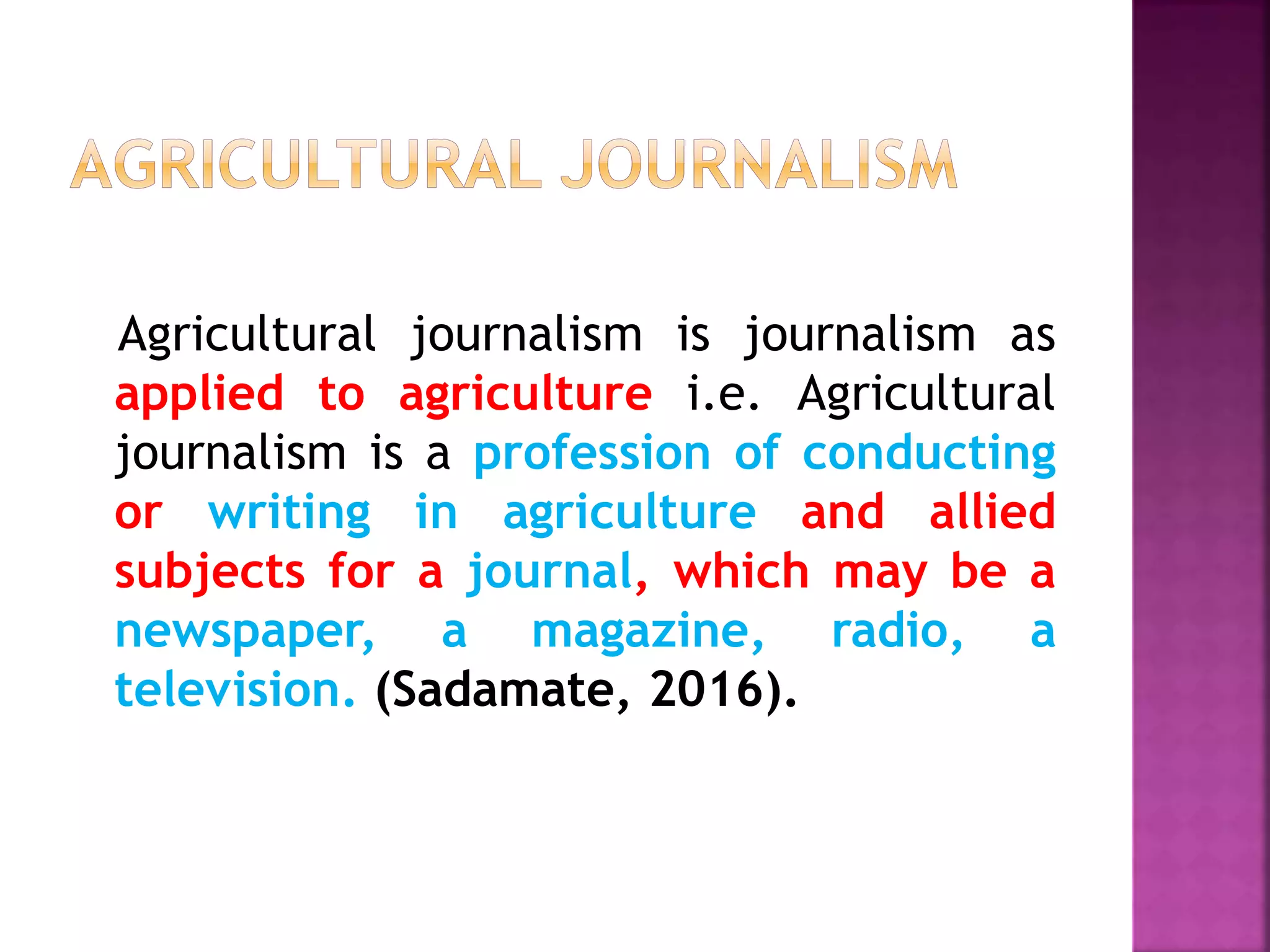 Agricultural journalism is journalism as
applied to agriculture i.e. Agricultural
journalism is a profession of conducting
or writing in agriculture and allied
subjects for a journal, which may be a
newspaper, a magazine, radio, a
television. (Sadamate, 2016).
 