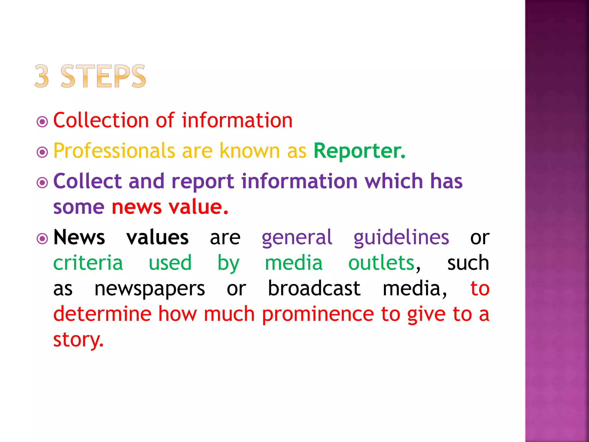  Collection of information
 Professionals are known as Reporter.
 Collect and report information which has
some news value.
 News values are general guidelines or
criteria used by media outlets, such
as newspapers or broadcast media, to
determine how much prominence to give to a
story.
 