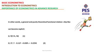 BASIC ECONOMETRICS
INTRODUCTION TO ECONOMETRICS
IMPORTANCE OF ECONOMETRICS IN ADVANCE RESEARCH
Basic Econometrics
In other words, a general and purely theoretical functional relation- ship like:
can become explicit:
Q f(P, Ps, Yd) (1)
Q 27. 7 - 0.11P + 0.03Ps + 0.23Yd (2)
 