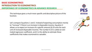 BASIC ECONOMETRICS
INTRODUCTION TO ECONOMETRICS
IMPORTANCE OF ECONOMETRICS IN ADVANCE RESEARCH
Basic Econometrics
This technique gives a much more specific and descriptive picture of the
function.
Let’s compare Equations 1 and 2. Instead of expecting consumption merely
to “increase” if there is an increase in disposable income, Equation 2
allows us to expect an increase of a specific amount (0.23 units for each
unit of increased disposable income). The number 0.23 is called an esti-
mated regression coefficient, and it is the ability to estimate these
coefficients that makes econometrics valuable.
 