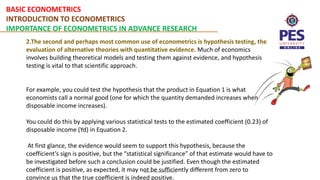 BASIC ECONOMETRICS
INTRODUCTION TO ECONOMETRICS
IMPORTANCE OF ECONOMETRICS IN ADVANCE RESEARCH
Basic Econometrics
2.The second and perhaps most common use of econometrics is hypothesis testing, the
evaluation of alternative theories with quantitative evidence. Much of economics
involves building theoretical models and testing them against evidence, and hypothesis
testing is vital to that scientific approach.
For example, you could test the hypothesis that the product in Equation 1 is what
economists call a normal good (one for which the quantity demanded increases when
disposable income increases).
You could do this by applying various statistical tests to the estimated coefficient (0.23) of
disposable income (Yd) in Equation 2.
At first glance, the evidence would seem to support this hypothesis, because the
coefficient’s sign is positive, but the “statistical significance” of that estimate would have to
be investigated before such a conclusion could be justified. Even though the estimated
coefficient is positive, as expected, it may not be sufficiently different from zero to
convince us that the true coefficient is indeed positive.
 