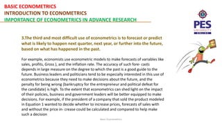 BASIC ECONOMETRICS
INTRODUCTION TO ECONOMETRICS
IMPORTANCE OF ECONOMETRICS IN ADVANCE RESEARCH
Basic Econometrics
3.The third and most difficult use of econometrics is to forecast or predict
what is likely to happen next quarter, next year, or further into the future,
based on what has happened in the past.
For example, economists use econometric models to make forecasts of variables like
sales, profits, Gross ), and the inflation rate. The accuracy of such fore- casts
depends in large measure on the degree to which the past is a good guide to the
future. Business leaders and politicians tend to be especially interested in this use of
econometrics because they need to make decisions about the future, and the
penalty for being wrong (bankruptcy for the entrepreneur and political defeat for
the candidate) is high. To the extent that econometrics can shed light on the impact
of their policies, business and government leaders will be better equipped to make
decisions. For example, if the president of a company that sold the product modeled
in Equation 1 wanted to decide whether to increase prices, forecasts of sales with
and without the price in- crease could be calculated and compared to help make
such a decision
 